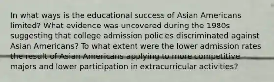 In what ways is the educational success of Asian Americans limited? What evidence was uncovered during the 1980s suggesting that college admission policies discriminated against Asian Americans? To what extent were the lower admission rates the result of Asian Americans applying to more competitive majors and lower participation in extracurricular activities?