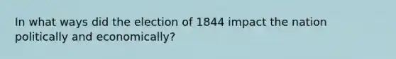 In what ways did the election of 1844 impact the nation politically and economically?