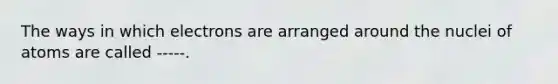 The ways in which electrons are arranged around the nuclei of atoms are called -----.