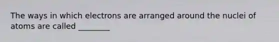 The ways in which electrons are arranged around the nuclei of atoms are called ________