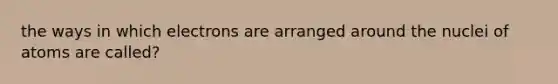 the ways in which electrons are arranged around the nuclei of atoms are called?