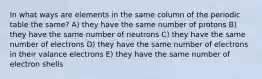 In what ways are elements in the same column of the periodic table the same? A) they have the same number of protons B) they have the same number of neutrons C) they have the same number of electrons D) they have the same number of electrons in their valance electrons E) they have the same number of electron shells