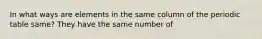 In what ways are elements in the same column of the periodic table same? They have the same number of