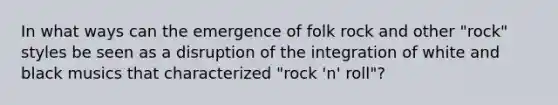 In what ways can the emergence of folk rock and other "rock" styles be seen as a disruption of the integration of white and black musics that characterized "rock 'n' roll"?