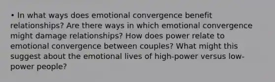 • In what ways does emotional convergence benefit relationships? Are there ways in which emotional convergence might damage relationships? How does power relate to emotional convergence between couples? What might this suggest about the emotional lives of high-power versus low-power people?