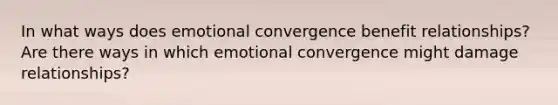 In what ways does emotional convergence benefit relationships? Are there ways in which emotional convergence might damage relationships?