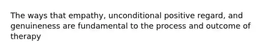 The ways that empathy, unconditional positive regard, and genuineness are fundamental to the process and outcome of therapy