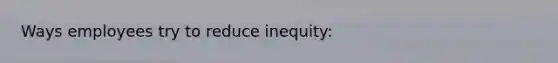 Ways employees try to reduce inequity: