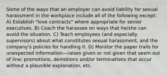 Some of the ways that an employer can avoid liability for sexual harassment in the workplace include all of the following except: A) Establish "love contracts" where appropriate for senior executives. B) Coach the harassee on ways that he/she can avoid the situation. C) Teach employees (and especially supervisors) about what constitutes sexual harassment, and the company's policies for handling it. D) Monitor the paper trails for unexpected information—raises given or not given that seem out of line; promotions, demotions and/or terminations that occur without a plausible explanation, etc.