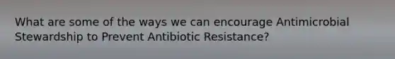 What are some of the ways we can encourage Antimicrobial Stewardship to Prevent Antibiotic Resistance?