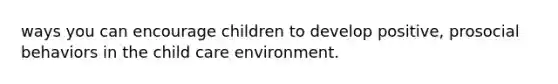 ways you can encourage children to develop positive, prosocial behaviors in the child care environment.