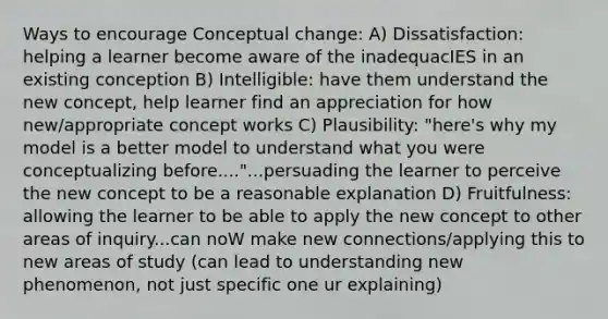 Ways to encourage Conceptual change: A) Dissatisfaction: helping a learner become aware of the inadequacIES in an existing conception B) Intelligible: have them understand the new concept, help learner find an appreciation for how new/appropriate concept works C) Plausibility: "here's why my model is a better model to understand what you were conceptualizing before...."...persuading the learner to perceive the new concept to be a reasonable explanation D) Fruitfulness: allowing the learner to be able to apply the new concept to other areas of inquiry...can noW make new connections/applying this to new areas of study (can lead to understanding new phenomenon, not just specific one ur explaining)