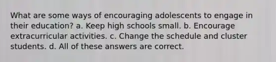 What are some ways of encouraging adolescents to engage in their education? a. Keep high schools small. b. Encourage extracurricular activities. c. Change the schedule and cluster students. d. All of these answers are correct.