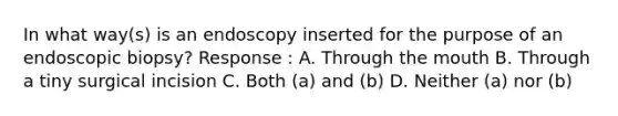 In what way(s) is an endoscopy inserted for the purpose of an endoscopic biopsy? Response : A. Through the mouth B. Through a tiny surgical incision C. Both (a) and (b) D. Neither (a) nor (b)