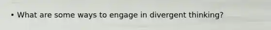 • What are some ways to engage in divergent thinking?