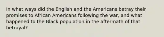 In what ways did the English and the Americans betray their promises to <a href='https://www.questionai.com/knowledge/kktT1tbvGH-african-americans' class='anchor-knowledge'>african americans</a> following the war, and what happened to the Black population in the aftermath of that betrayal?