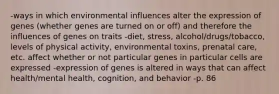 -ways in which environmental influences alter the expression of genes (whether genes are turned on or off) and therefore the influences of genes on traits -diet, stress, alcohol/drugs/tobacco, levels of physical activity, environmental toxins, <a href='https://www.questionai.com/knowledge/k4ilvqalFS-prenatal-care' class='anchor-knowledge'>prenatal care</a>, etc. affect whether or not particular genes in particular cells are expressed -expression of genes is altered in ways that can affect health/mental health, cognition, and behavior -p. 86