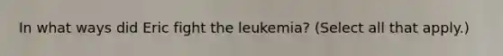 In what ways did Eric fight the leukemia? (Select all that apply.)