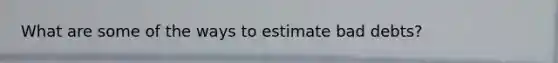 What are some of the ways to estimate bad debts?
