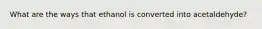 What are the ways that ethanol is converted into acetaldehyde?