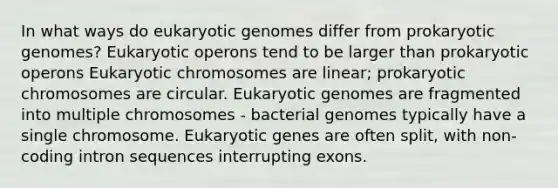 In what ways do eukaryotic genomes differ from prokaryotic genomes? Eukaryotic operons tend to be larger than prokaryotic operons Eukaryotic chromosomes are linear; prokaryotic chromosomes are circular. Eukaryotic genomes are fragmented into multiple chromosomes - bacterial genomes typically have a single chromosome. Eukaryotic genes are often split, with non-coding intron sequences interrupting exons.