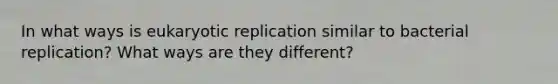 In what ways is eukaryotic replication similar to bacterial replication? What ways are they different?