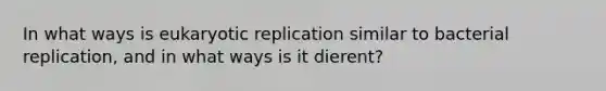 In what ways is eukaryotic replication similar to bacterial replication, and in what ways is it dierent?