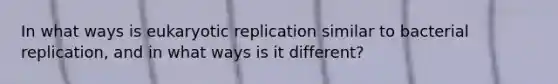 In what ways is eukaryotic replication similar to bacterial replication, and in what ways is it different?