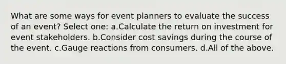 What are some ways for event planners to evaluate the success of an event? Select one: a.Calculate the return on investment for event stakeholders. b.Consider cost savings during the course of the event. c.Gauge reactions from consumers. d.All of the above.