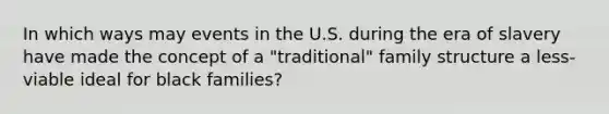 In which ways may events in the U.S. during the era of slavery have made the concept of a "traditional" family structure a less-viable ideal for black families?