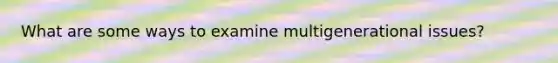 What are some ways to examine multigenerational issues?