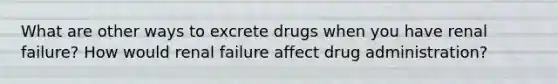 What are other ways to excrete drugs when you have renal failure? How would renal failure affect drug administration?