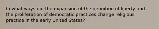 In what ways did the expansion of the definition of liberty and the proliferation of democratic practices change religious practice in the early United States?