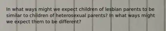 In what ways might we expect children of lesbian parents to be similar to children of heterosexual parents? In what ways might we expect them to be different?