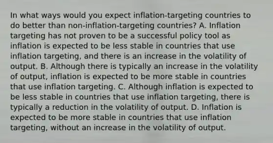 In what ways would you expect​ inflation-targeting countries to do better than​ non-inflation-targeting countries? A. Inflation targeting has not proven to be a successful policy tool as inflation is expected to be less stable in countries that use inflation​ targeting, and there is an increase in the volatility of output. B. Although there is typically an increase in the volatility of​ output, inflation is expected to be more stable in countries that use inflation targeting. C. Although inflation is expected to be less stable in countries that use inflation​ targeting, there is typically a reduction in the volatility of output. D. Inflation is expected to be more stable in countries that use inflation​ targeting, without an increase in the volatility of output.