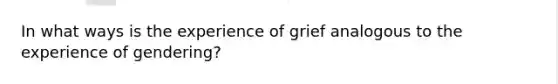 In what ways is the experience of grief analogous to the experience of gendering?