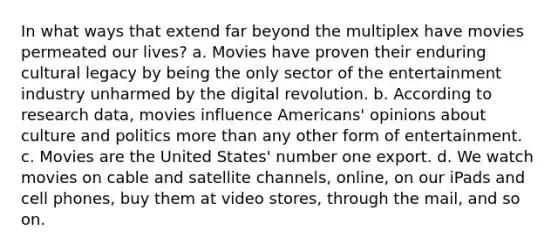 In what ways that extend far beyond the multiplex have movies permeated our lives? a. Movies have proven their enduring cultural legacy by being the only sector of the entertainment industry unharmed by the digital revolution. b. According to research data, movies influence Americans' opinions about culture and politics more than any other form of entertainment. c. Movies are the United States' number one export. d. We watch movies on cable and satellite channels, online, on our iPads and cell phones, buy them at video stores, through the mail, and so on.