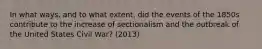 In what ways, and to what extent, did the events of the 1850s contribute to the increase of sectionalism and the outbreak of the United States Civil War? (2013)