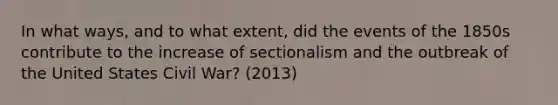 In what ways, and to what extent, did the events of the 1850s contribute to the increase of sectionalism and the outbreak of the United States Civil War? (2013)