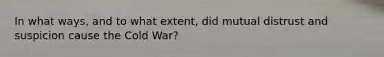 In what ways, and to what extent, did mutual distrust and suspicion cause the Cold War?