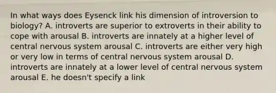 In what ways does Eysenck link his dimension of introversion to biology? A. introverts are superior to extroverts in their ability to cope with arousal B. introverts are innately at a higher level of central nervous system arousal C. introverts are either very high or very low in terms of central nervous system arousal D. introverts are innately at a lower level of central nervous system arousal E. he doesn't specify a link