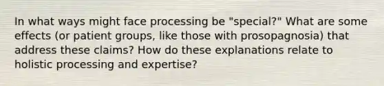 In what ways might face processing be "special?" What are some effects (or patient groups, like those with prosopagnosia) that address these claims? How do these explanations relate to holistic processing and expertise?