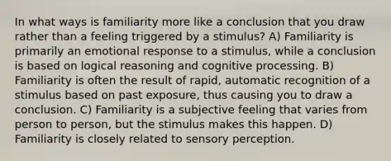 In what ways is familiarity more like a conclusion that you draw rather than a feeling triggered by a stimulus? A) Familiarity is primarily an emotional response to a stimulus, while a conclusion is based on logical reasoning and cognitive processing. B) Familiarity is often the result of rapid, automatic recognition of a stimulus based on past exposure, thus causing you to draw a conclusion. C) Familiarity is a subjective feeling that varies from person to person, but the stimulus makes this happen. D) Familiarity is closely related to sensory perception.