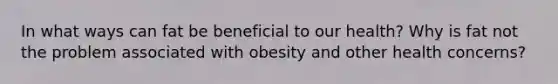 In what ways can fat be beneficial to our health? Why is fat not the problem associated with obesity and other health concerns?