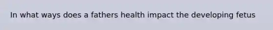 In what ways does a fathers health impact the developing fetus