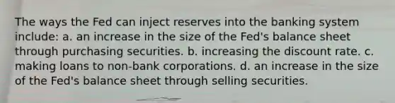 The ways the Fed can inject reserves into the banking system include: a. an increase in the size of the Fed's balance sheet through purchasing securities. b. increasing the discount rate. c. making loans to non-bank corporations. d. an increase in the size of the Fed's balance sheet through selling securities.