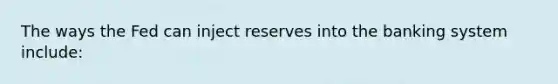 The ways the Fed can inject reserves into the banking system include: