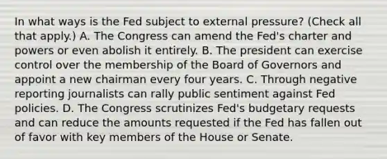 In what ways is the Fed subject to external​ pressure? ​(Check all that apply.​) A. The Congress can amend the​ Fed's charter and powers or even abolish it entirely. B. The president can exercise control over the membership of the Board of Governors and appoint a new chairman every four years. C. Through negative reporting journalists can rally public sentiment against Fed policies. D. The Congress scrutinizes​ Fed's budgetary requests and can reduce the amounts requested if the Fed has fallen out of favor with key members of the House or Senate.