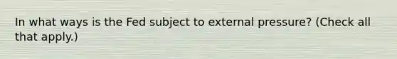 In what ways is the Fed subject to external​ pressure? ​(Check all that apply.​)