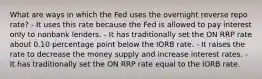 What are ways in which the Fed uses the overnight reverse repo rate? - It uses this rate because the Fed is allowed to pay interest only to nonbank lenders. - It has traditionally set the ON RRP rate about 0.10 percentage point below the IORB rate. - It raises the rate to decrease the money supply and increase interest rates. - It has traditionally set the ON RRP rate equal to the IORB rate.